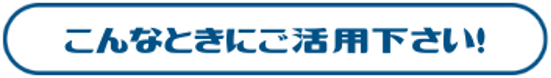 こんな時にご活用ください！