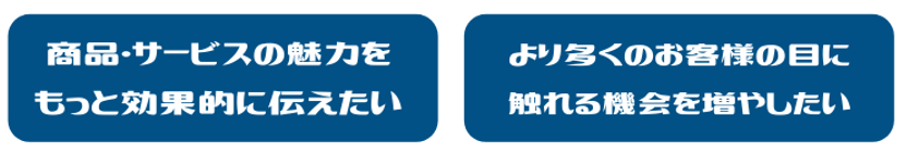 商品・サービスの魅力をもっと効果的に伝えたい。より多くのお客様の目に触れる機会を増やしたい