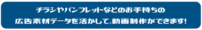 チラシやパンフレットなどのお手持ちの広告素材データを活かして、動画制作ができます！