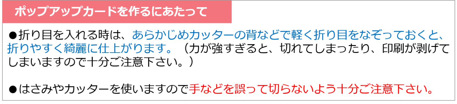 ポップアップカードを作るにあたって
・折り目を入れる時はあらかじめカッターの背などで軽く折り目をなぞっておくと、折りやすく綺麗に仕上がります。（力が強すぎると、切れてしまったり、印刷が剥げてしまいますので十分ご注意ください。）
・はさみやカッターを使いますので手などを誤って切らないよう十分ご注意ください。