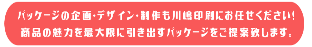 パッケージの企画・デザイン・制作も川嶋印刷にお任せください！商品の魅力を最大限に引き出すパッケージをご提案いたします。